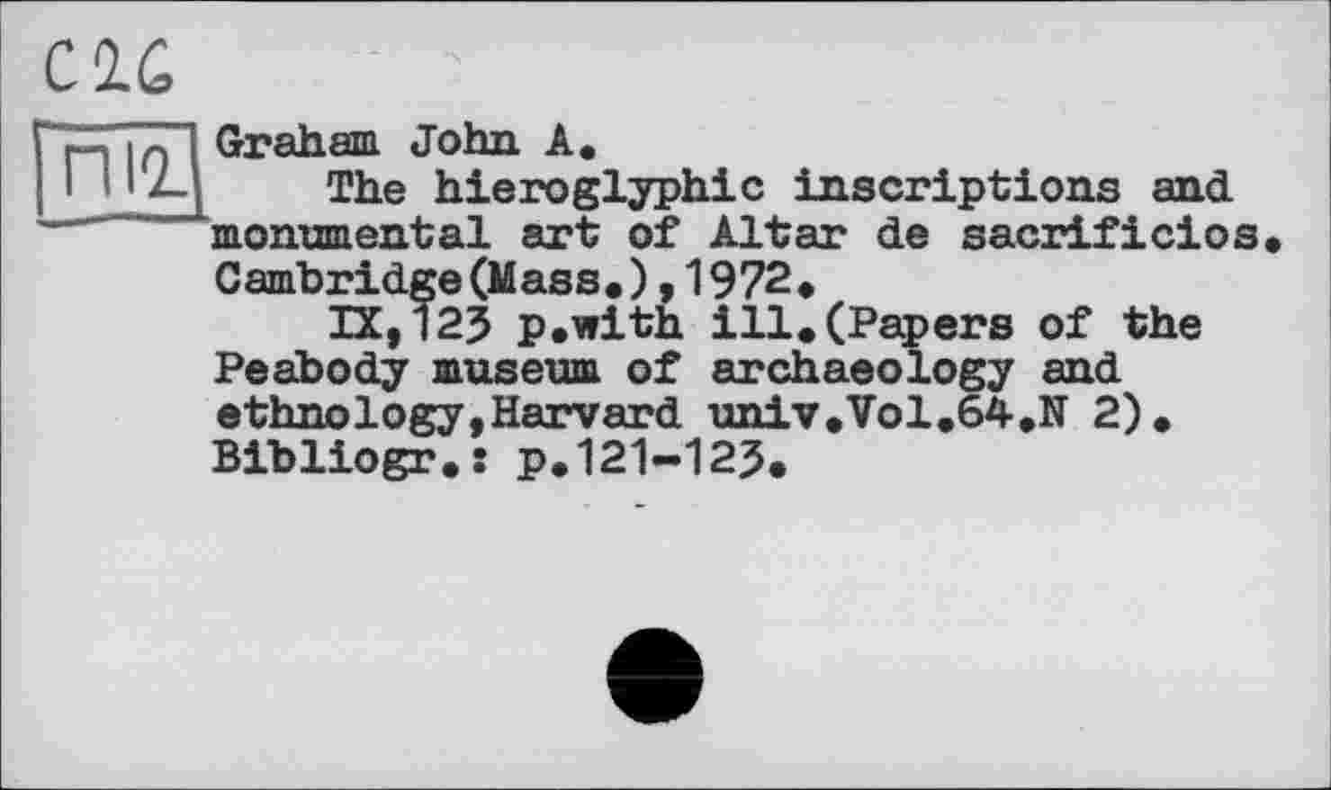 ﻿CIG
пи
Graham John A.
The hieroglyphic inscriptions and monumental art of Altar de sacrificios Cambridge (Mass. ) . 1972 •
IX,125 p.with ill.(Papers of the Peabody museum of archaeology and ethnology,Harvard univ.Vol.64.N 2). Bibliogr.î p.121-125.